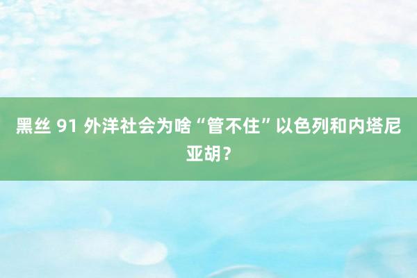 黑丝 91 外洋社会为啥“管不住”以色列和内塔尼亚胡？