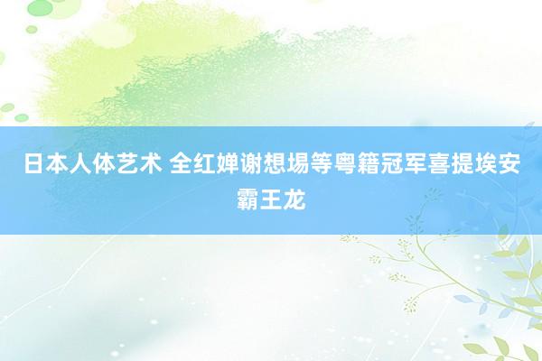 日本人体艺术 全红婵谢想埸等粤籍冠军喜提埃安霸王龙