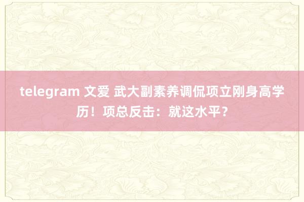 telegram 文爱 武大副素养调侃项立刚身高学历！项总反击：就这水平？