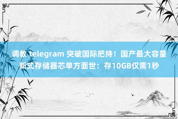 调教 telegram 突破国际把持！国产最大容量新式存储器芯单方面世：存10GB仅需1秒