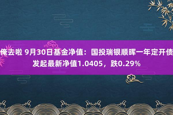 俺去啦 9月30日基金净值：国投瑞银顺晖一年定开债发起最新净值1.0405，跌0.29%