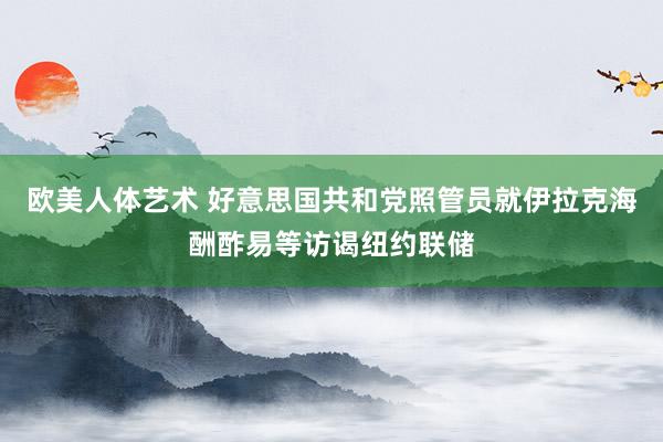 欧美人体艺术 好意思国共和党照管员就伊拉克海酬酢易等访谒纽约联储