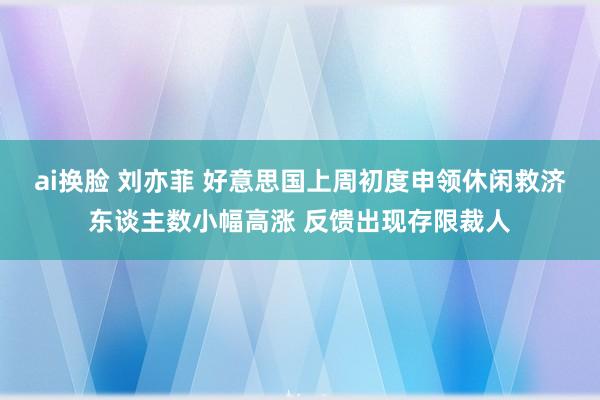 ai换脸 刘亦菲 好意思国上周初度申领休闲救济东谈主数小幅高涨 反馈出现存限裁人