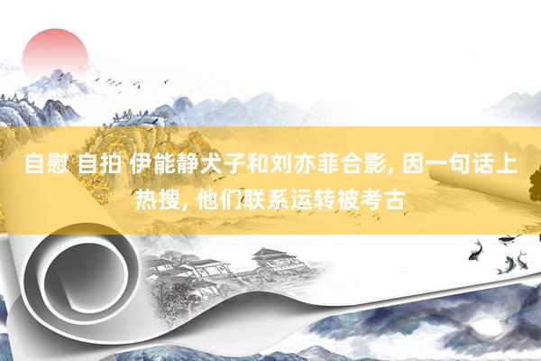 自慰 自拍 伊能静犬子和刘亦菲合影, 因一句话上热搜, 他们联系运转被考古