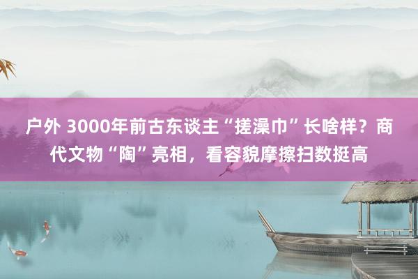 户外 3000年前古东谈主“搓澡巾”长啥样？商代文物“陶”亮相，看容貌摩擦扫数挺高