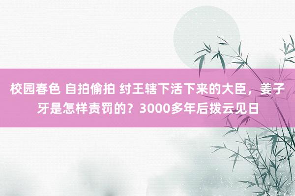 校园春色 自拍偷拍 纣王辖下活下来的大臣，姜子牙是怎样责罚的？3000多年后拨云见日