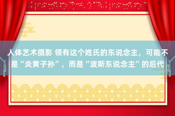 人体艺术摄影 领有这个姓氏的东说念主，可能不是“炎黄子孙”，而是“波斯东说念主”的后代