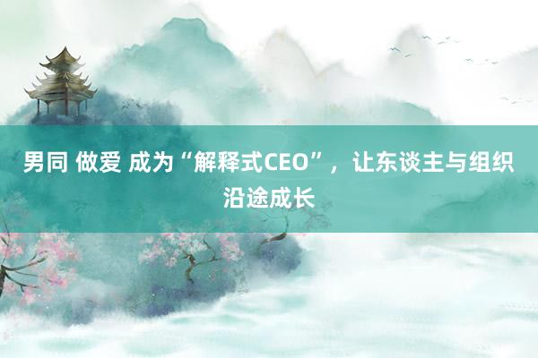 男同 做爱 成为“解释式CEO”，让东谈主与组织沿途成长