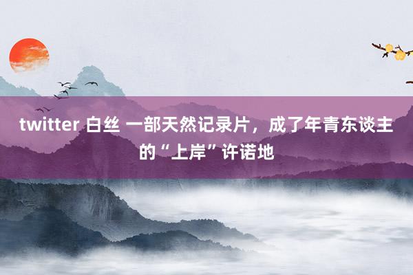 twitter 白丝 一部天然记录片，成了年青东谈主的“上岸”许诺地