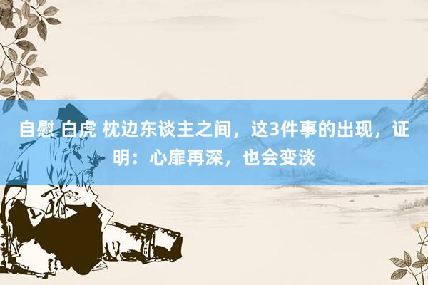 自慰 白虎 枕边东谈主之间，这3件事的出现，证明：心扉再深，也会变淡