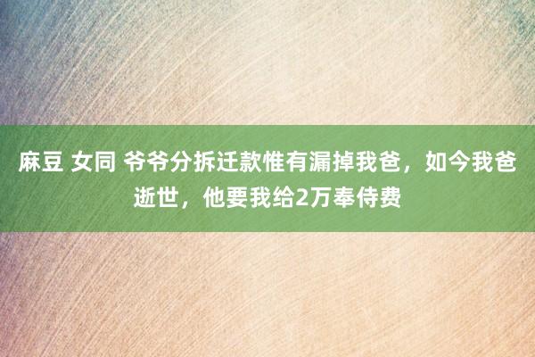 麻豆 女同 爷爷分拆迁款惟有漏掉我爸，如今我爸逝世，他要我给2万奉侍费