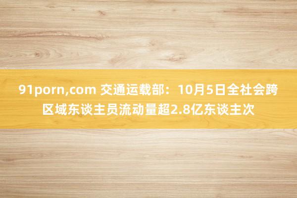 91porn,com 交通运载部：10月5日全社会跨区域东谈主员流动量超2.8亿东谈主次