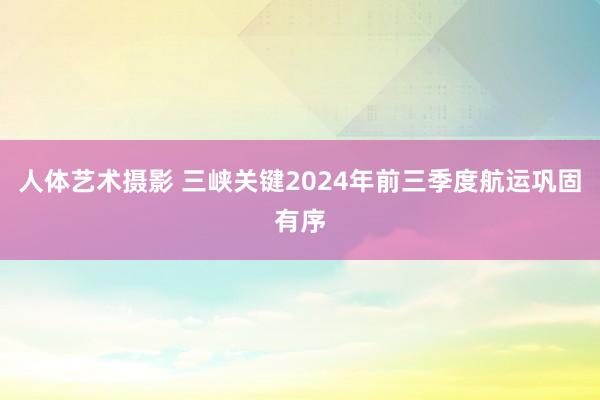 人体艺术摄影 三峡关键2024年前三季度航运巩固有序