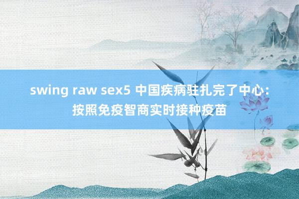 swing raw sex5 中国疾病驻扎完了中心：按照免疫智商实时接种疫苗