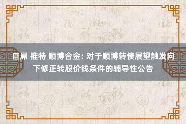 巨屌 推特 顺博合金: 对于顺博转债展望触发向下修正转股价钱条件的辅导性公告