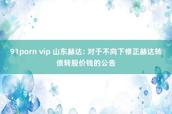 91porn vip 山东赫达: 对于不向下修正赫达转债转股价钱的公告