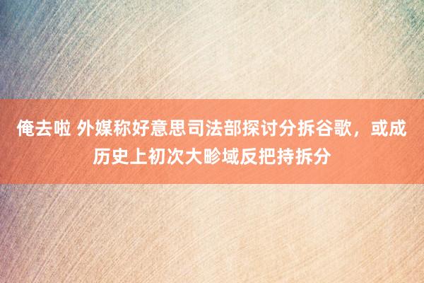 俺去啦 外媒称好意思司法部探讨分拆谷歌，或成历史上初次大畛域反把持拆分