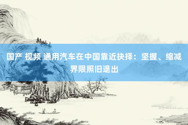 国产 视频 通用汽车在中国靠近抉择：坚握、缩减界限照旧退出