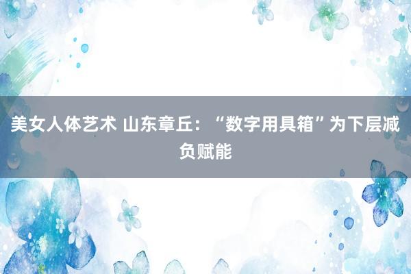 美女人体艺术 山东章丘：“数字用具箱”为下层减负赋能