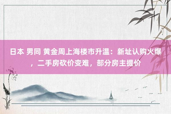 日本 男同 黄金周上海楼市升温：新址认购火爆，二手房砍价变难，部分房主提价