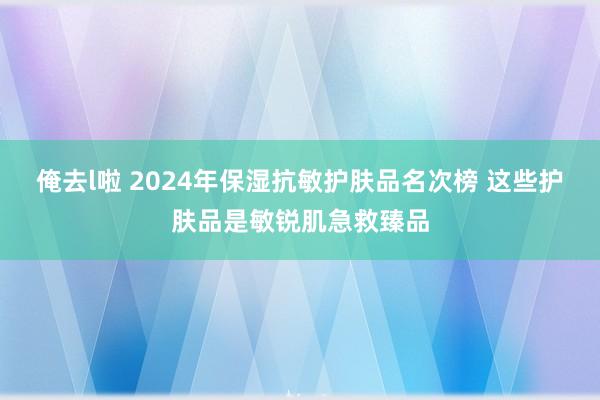 俺去l啦 2024年保湿抗敏护肤品名次榜 这些护肤品是敏锐肌急救臻品