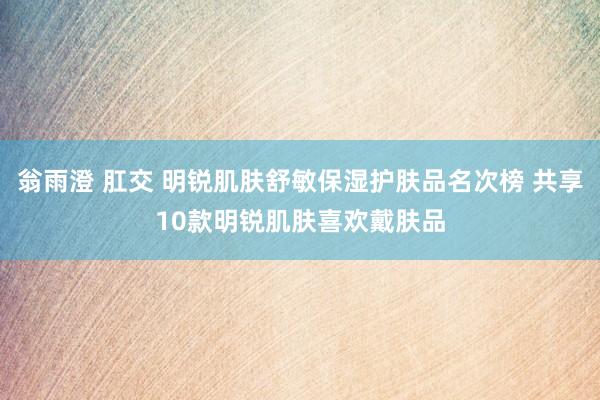 翁雨澄 肛交 明锐肌肤舒敏保湿护肤品名次榜 共享10款明锐肌肤喜欢戴肤品