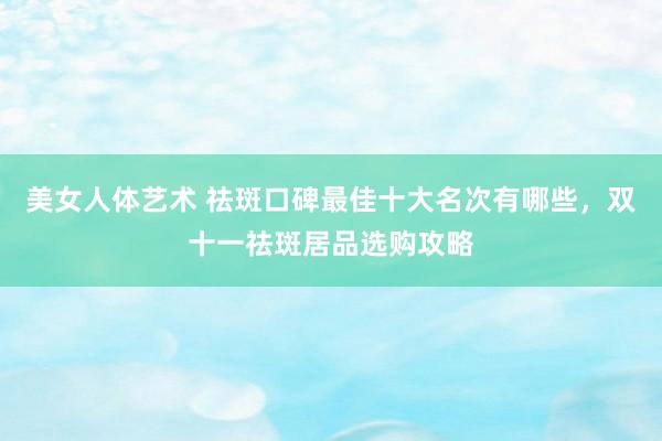 美女人体艺术 祛斑口碑最佳十大名次有哪些，双十一祛斑居品选购攻略