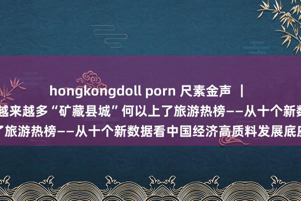 hongkongdoll porn 尺素金声 ｜ 县域游订单同比增长20％，越来越多“矿藏县城”何以上了旅游热榜——从十个新数据看中国经济高质料发展底座⑤