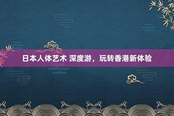 日本人体艺术 深度游，玩转香港新体验