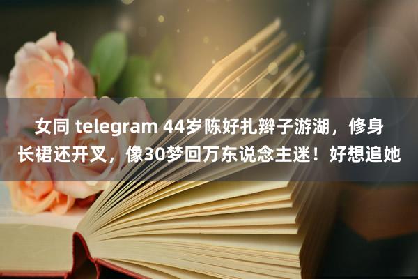 女同 telegram 44岁陈好扎辫子游湖，修身长裙还开叉，像30梦回万东说念主迷！好想追她