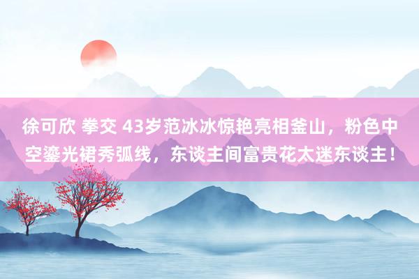 徐可欣 拳交 43岁范冰冰惊艳亮相釜山，粉色中空鎏光裙秀弧线，东谈主间富贵花太迷东谈主！