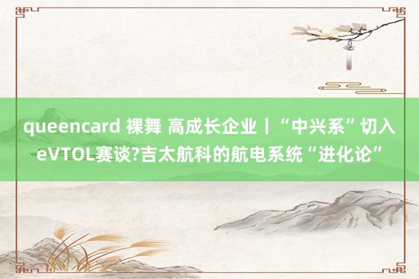 queencard 裸舞 高成长企业丨“中兴系”切入eVTOL赛谈?吉太航科的航电系统“进化论”