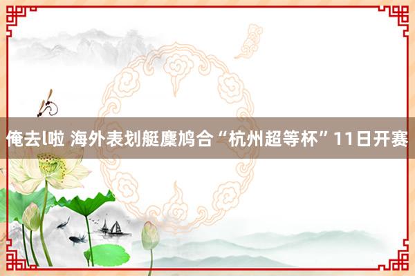 俺去l啦 海外表划艇麇鸠合“杭州超等杯”11日开赛