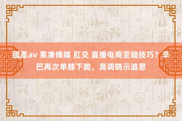 國產av 果凍傳媒 肛交 直播电商至暗技巧？辛巴再次单膝下跪，高调晓示追思