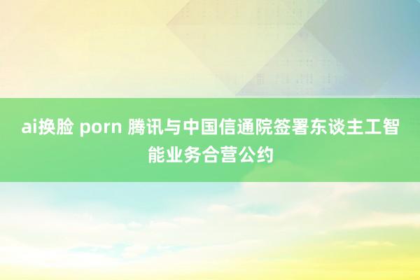 ai换脸 porn 腾讯与中国信通院签署东谈主工智能业务合营公约