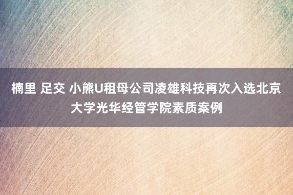 楠里 足交 小熊U租母公司凌雄科技再次入选北京大学光华经管学院素质案例