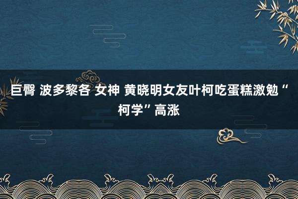 巨臀 波多黎各 女神 黄晓明女友叶柯吃蛋糕激勉“柯学”高涨