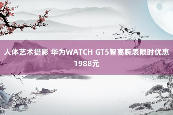 人体艺术摄影 华为WATCH GT5智高腕表限时优惠1988元