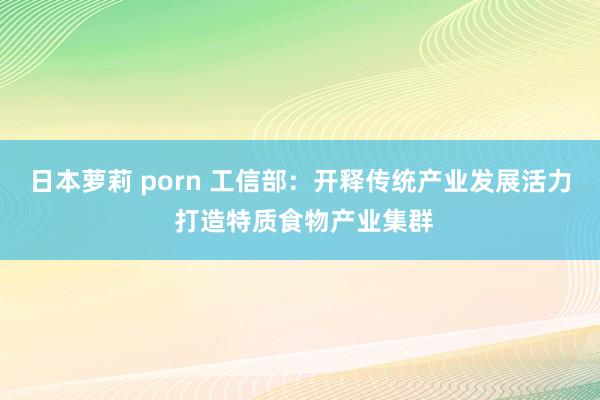 日本萝莉 porn 工信部：开释传统产业发展活力 打造特质食物产业集群