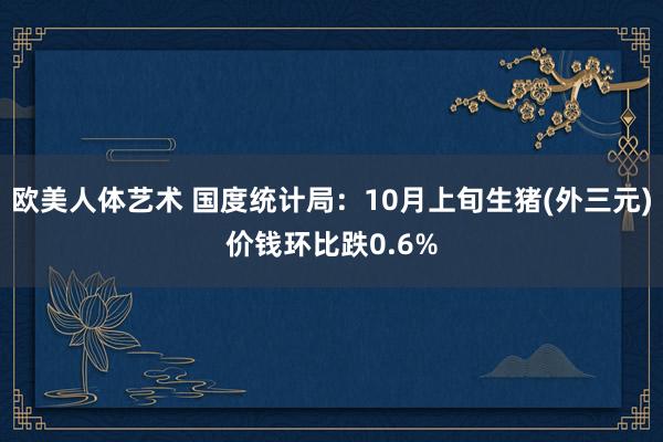 欧美人体艺术 国度统计局：10月上旬生猪(外三元)价钱环比跌0.6%