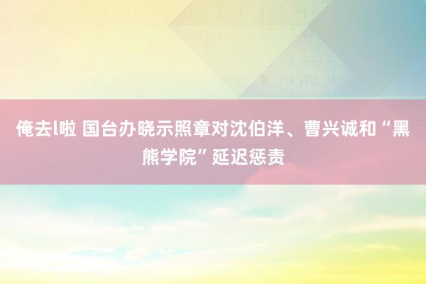 俺去l啦 国台办晓示照章对沈伯洋、曹兴诚和“黑熊学院”延迟惩责