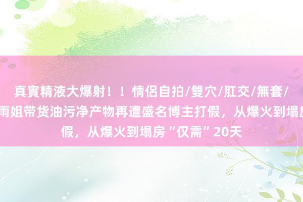 真實精液大爆射！！情侶自拍/雙穴/肛交/無套/大量噴精 东北雨姐带货油污净产物再遭盛名博主打假，从爆火到塌房“仅需”20天