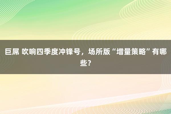 巨屌 吹响四季度冲锋号，场所版“增量策略”有哪些？