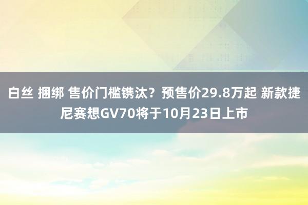 白丝 捆绑 售价门槛镌汰？预售价29.8万起 新款捷尼赛想GV70将于10月23日上市