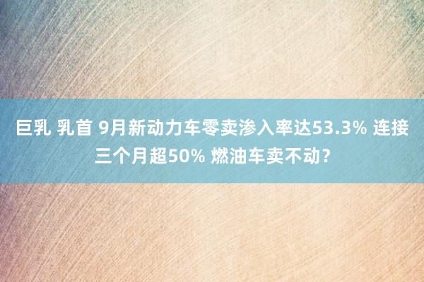 巨乳 乳首 9月新动力车零卖渗入率达53.3% 连接三个月超50% 燃油车卖不动？