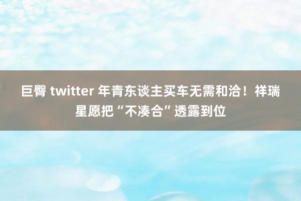 巨臀 twitter 年青东谈主买车无需和洽！祥瑞星愿把“不凑合”透露到位