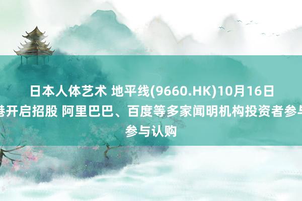 日本人体艺术 地平线(9660.HK)10月16日在香港开启招股 阿里巴巴、百度等多家闻明机构投资者参与认购