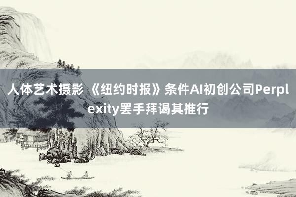 人体艺术摄影 《纽约时报》条件AI初创公司Perplexity罢手拜谒其推行