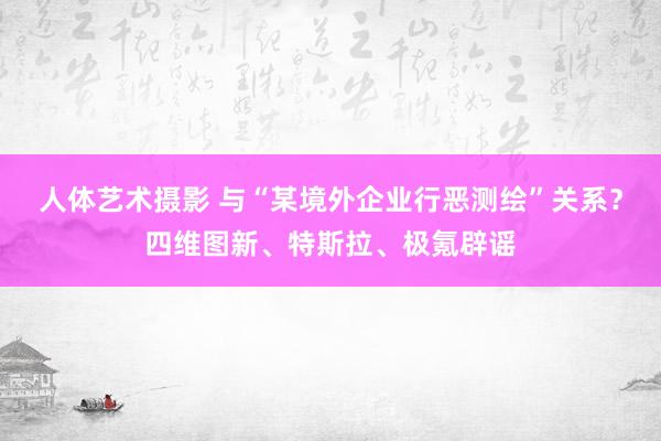 人体艺术摄影 与“某境外企业行恶测绘”关系？四维图新、特斯拉、极氪辟谣