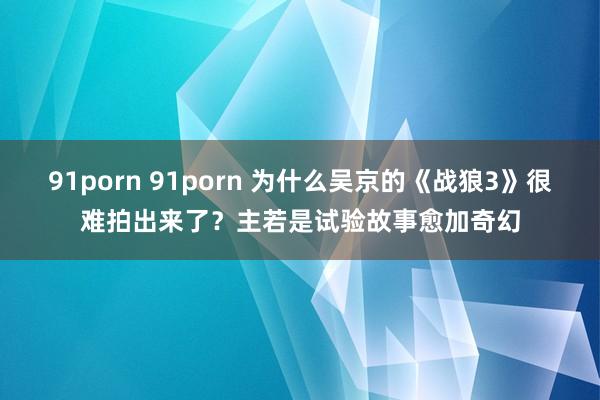 91porn 91porn 为什么吴京的《战狼3》很难拍出来了？主若是试验故事愈加奇幻